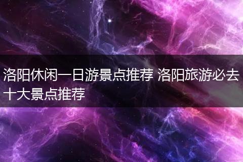 洛阳休闲一日游景点推荐 洛阳旅游必去十大景点推荐