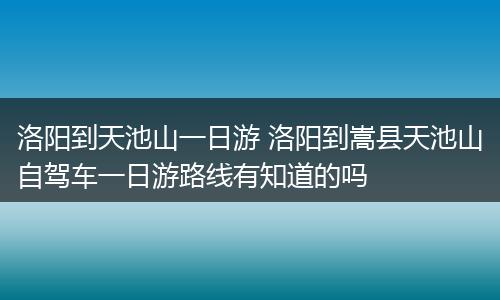 洛阳到天池山一日游 洛阳到嵩县天池山自驾车一日游路线有知道的吗