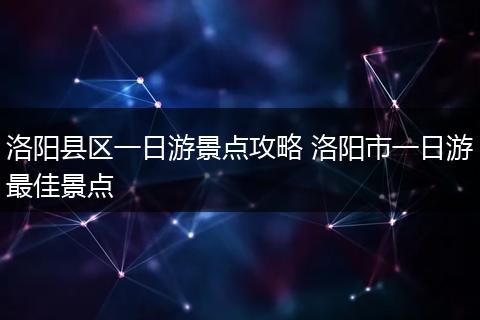 洛阳县区一日游景点攻略 洛阳市一日游最佳景点