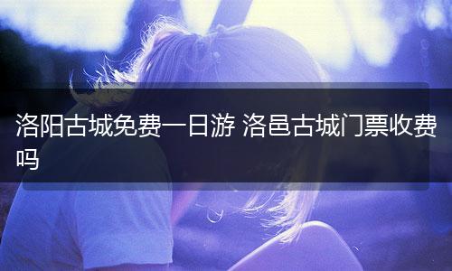 洛阳古城免费一日游 洛邑古城门票收费吗