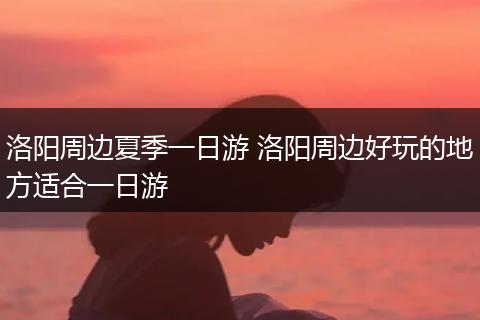 洛阳周边夏季一日游 洛阳周边好玩的地方适合一日游