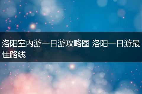 洛阳室内游一日游攻略图 洛阳一日游最佳路线