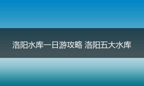 洛阳水库一日游攻略 洛阳五大水库