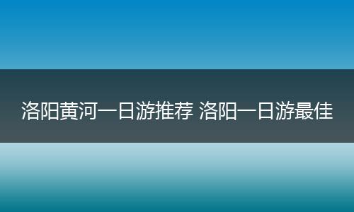 洛阳黄河一日游推荐 洛阳一日游最佳