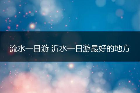 流水一日游 沂水一日游最好的地方