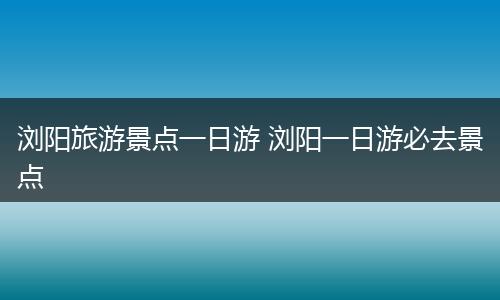 浏阳旅游景点一日游 浏阳一日游必去景点