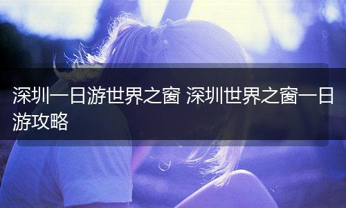 深圳一日游世界之窗 深圳世界之窗一日游攻略