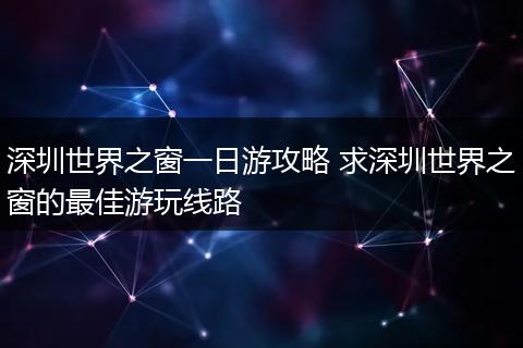 深圳世界之窗一日游攻略 求深圳世界之窗的最佳游玩线路
