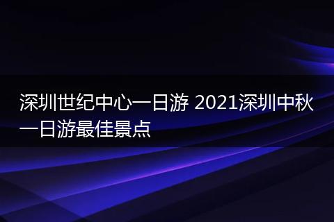 深圳世纪中心一日游 2021深圳中秋一日游最佳景点