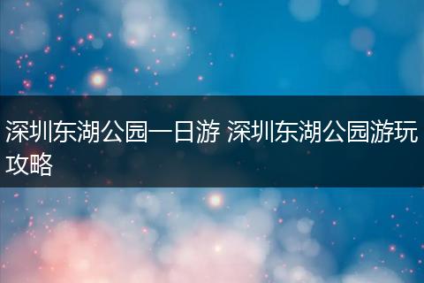 深圳东湖公园一日游 深圳东湖公园游玩攻略