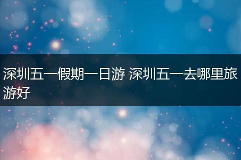 深圳五一假期一日游 深圳五一去哪里旅游好