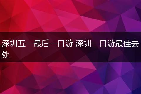 深圳五一最后一日游 深圳一日游最佳去处