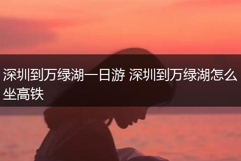深圳到万绿湖一日游 深圳到万绿湖怎么坐高铁