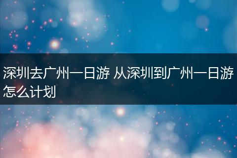 深圳去广州一日游 从深圳到广州一日游怎么计划