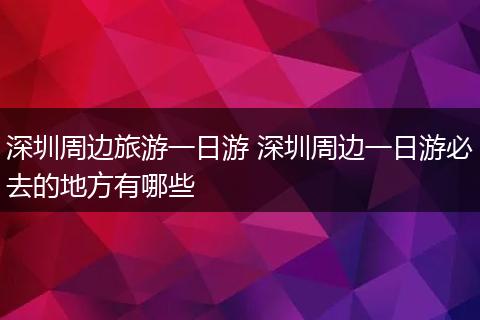 深圳周边旅游一日游 深圳周边一日游必去的地方有哪些