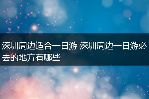 深圳周边适合一日游 深圳周边一日游必去的地方有哪些