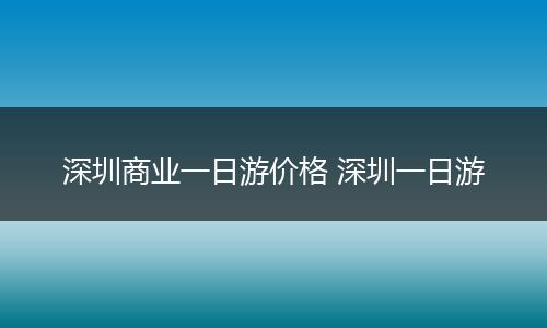 深圳商业一日游价格 深圳一日游