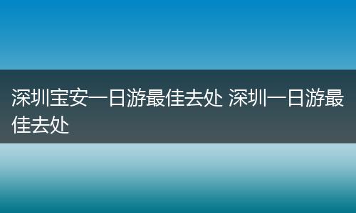 深圳宝安一日游最佳去处 深圳一日游最佳去处