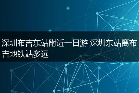 深圳布吉东站附近一日游 深圳东站离布吉地铁站多远