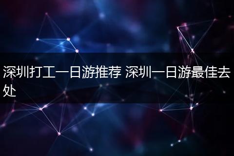 深圳打工一日游推荐 深圳一日游最佳去处