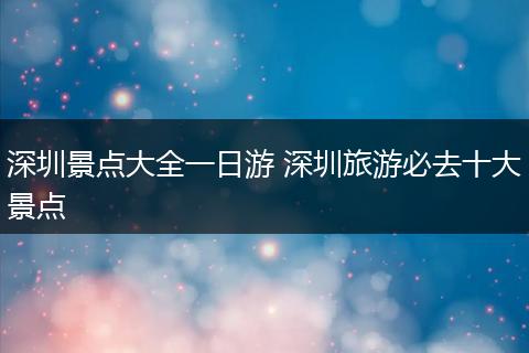 深圳景点大全一日游 深圳旅游必去十大景点