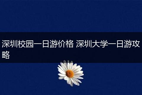 深圳校园一日游价格 深圳大学一日游攻略