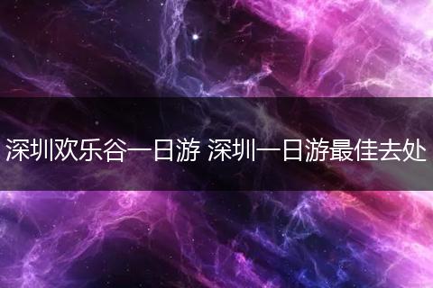 深圳欢乐谷一日游 深圳一日游最佳去处