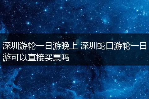 深圳游轮一日游晚上 深圳蛇口游轮一日游可以直接买票吗