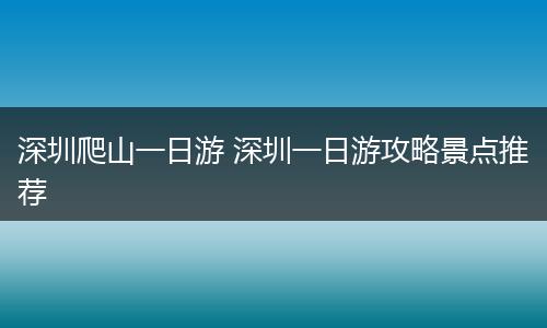 深圳爬山一日游 深圳一日游攻略景点推荐