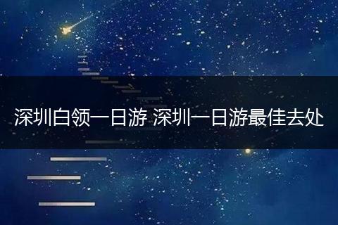 深圳白领一日游 深圳一日游最佳去处