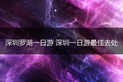深圳罗湖一日游 深圳一日游最佳去处