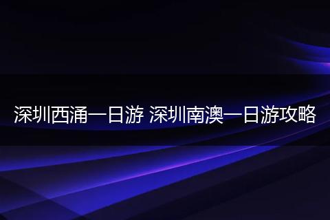 深圳西涌一日游 深圳南澳一日游攻略