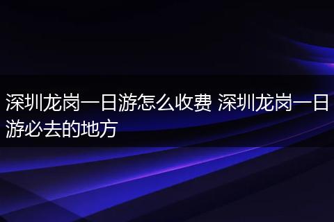 深圳龙岗一日游怎么收费 深圳龙岗一日游必去的地方