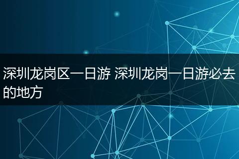 深圳龙岗区一日游 深圳龙岗一日游必去的地方