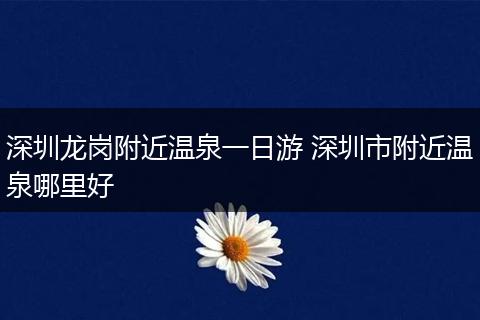 深圳龙岗附近温泉一日游 深圳市附近温泉哪里好