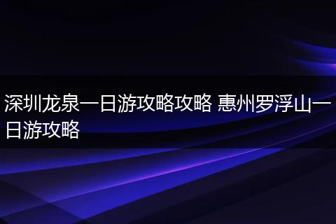 深圳龙泉一日游攻略攻略 惠州罗浮山一日游攻略