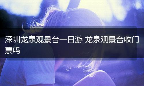 深圳龙泉观景台一日游 龙泉观景台收门票吗
