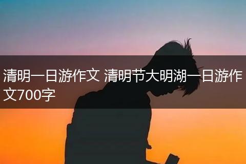 清明一日游作文 清明节大明湖一日游作文700字