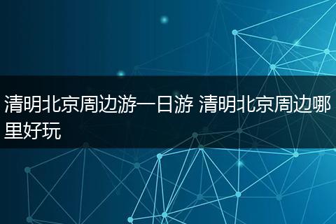 清明北京周边游一日游 清明北京周边哪里好玩