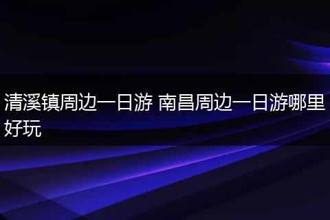 清溪镇周边一日游 南昌周边一日游哪里好玩