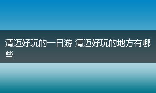清迈好玩的一日游 清迈好玩的地方有哪些