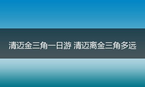 清迈金三角一日游 清迈离金三角多远