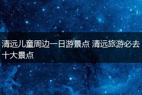 清远儿童周边一日游景点 清远旅游必去十大景点