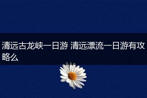 清远古龙峡一日游 清远漂流一日游有攻略么