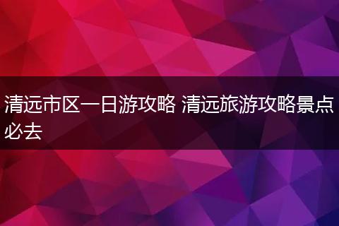 清远市区一日游攻略 清远旅游攻略景点必去