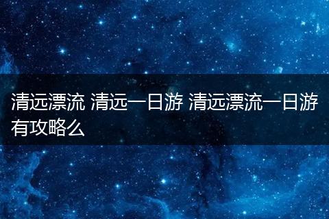 清远漂流 清远一日游 清远漂流一日游有攻略么