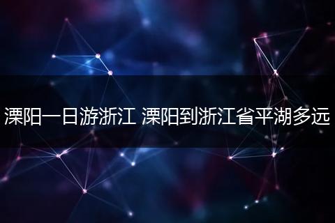 溧阳一日游浙江 溧阳到浙江省平湖多远