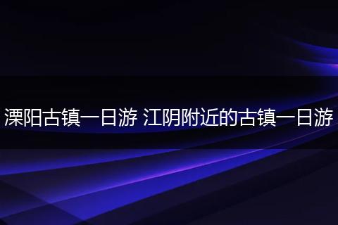 溧阳古镇一日游 江阴附近的古镇一日游