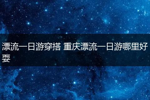 漂流一日游穿搭 重庆漂流一日游哪里好耍