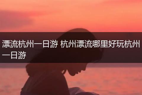 漂流杭州一日游 杭州漂流哪里好玩杭州一日游